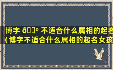 博字 🐺 不适合什么属相的起名（博字不适合什么属相的起名女孩）